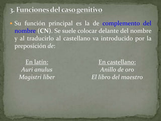  Su función principal es la de complemento del
nombre (CN). Se suele colocar delante del nombre
y al traducirlo al castellano va introducido por la
preposición de:
En latín:
Auri anulus
Magistri liber
En castellano:
Anillo de oro
El libro del maestro
 