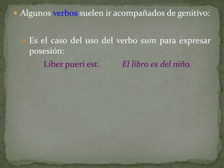  Algunos verbos suelen ir acompañados de genitivo:
 Es el caso del uso del verbo sum para expresar
posesión:
Liber pueri est. El libro es del niño.
 
