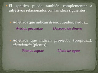  El genitivo puede también complementar a
adjetivos relacionados con las ideas siguientes:
 Adjetivos que indican deseo: cupidus, avidus…
Avidus pecuniae Deseoso de dinero
 Adjetivos que indican propiedad (propius…),
abundancia (plenus)…
Plenus aquae Lleno de agua
 
