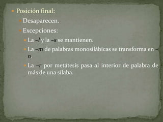  Posición final:
 Desaparecen.
 Excepciones:
 La –l y la –s se mantienen.
 La –m de palabras monosilábicas se transforma en –
n.
 La –r por metátesis pasa al interior de palabra de
más de una sílaba.
 