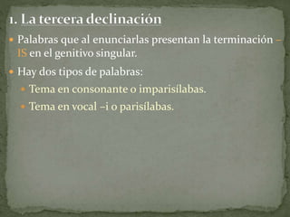  Palabras que al enunciarlas presentan la terminación –
IS en el genitivo singular.
 Hay dos tipos de palabras:
 Tema en consonante o imparisílabas.
 Tema en vocal –i o parisílabas.
 
