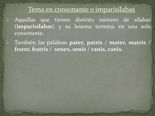 Tema en consonante o imparisílabas
 Aquellas que tienen distinto número de sílabas
(imparisílabas) y su lexema termina en una sola
consonante.
 También las palabras pater, patris / mater, matris /
frater, fratris / senex, senis / canis, canis.
 