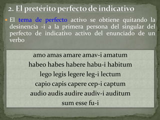 amo amas amare amav-i amatum
habeo habes habere habu-i habitum
lego legis legere leg-i lectum
capio capis capere cep-i captum
audio audis audire audiv-i auditum
sum esse fu-i
 El tema de perfecto activo se obtiene quitando la
desinencia -i a la primera persona del singular del
perfecto de indicativo activo del enunciado de un
verbo
 