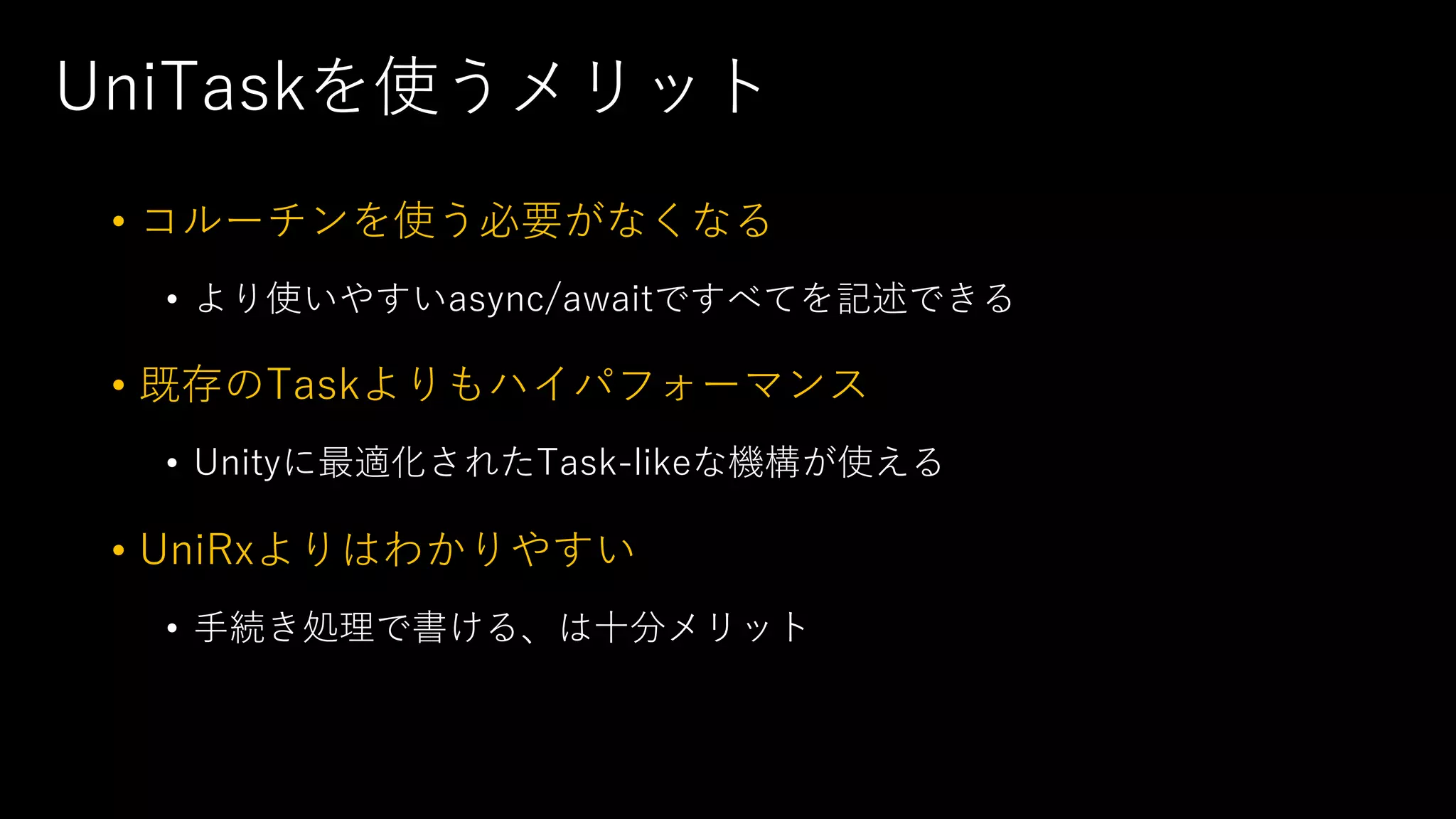 UniTaskを使うメリット
• コルーチンを使う必要がなくなる
• より使いやすいasync/awaitですべてを記述できる
• 既存のTaskよりもハイパフォーマンス
• Unityに最適化されたTask-likeな機構が使える
• UniRxよりはわかりやすい
• ⼿続き処理で書ける、は⼗分メリット
 