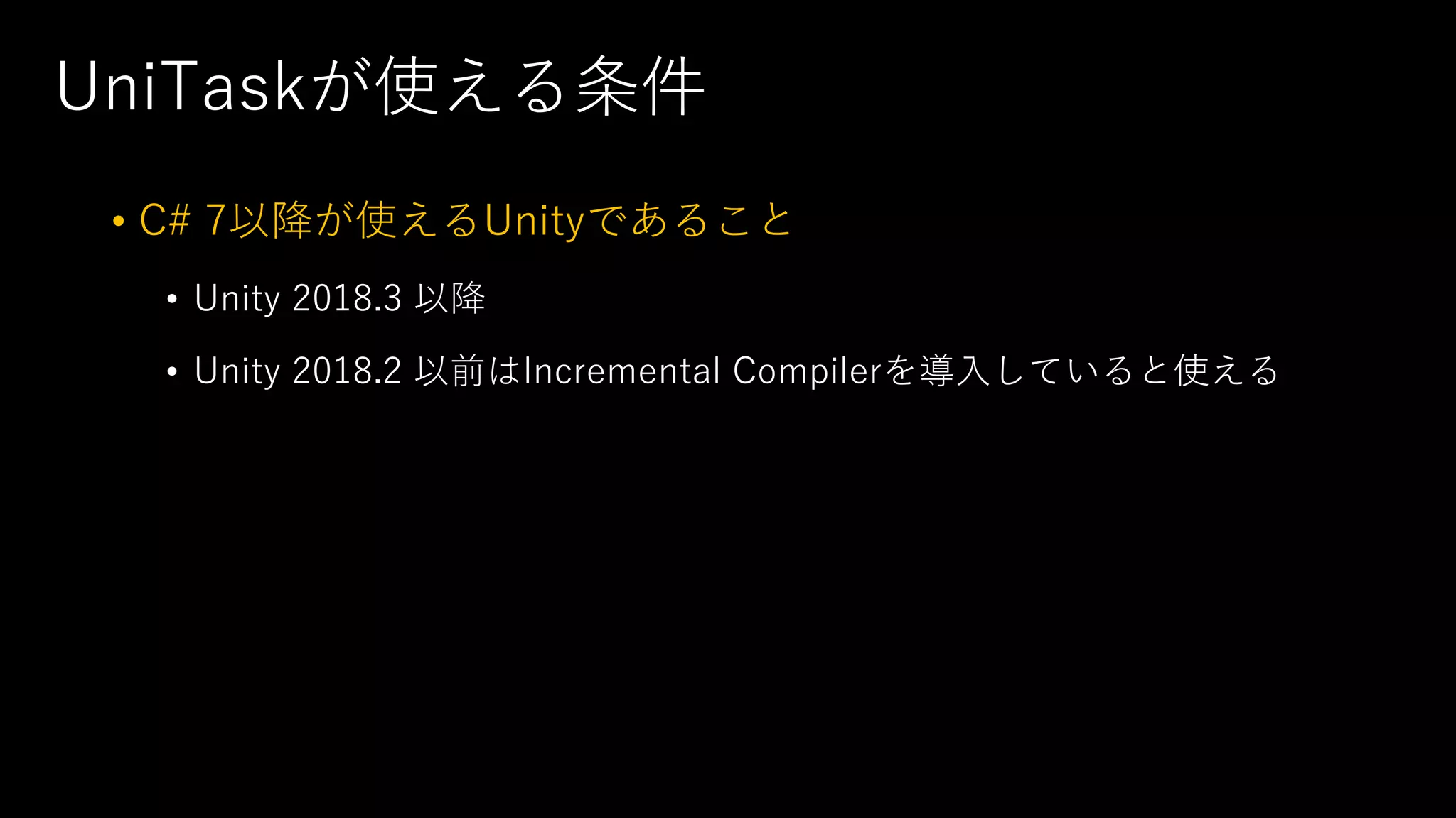 UniTaskが使える条件
• C# 7以降が使えるUnityであること
• Unity 2018.3 以降
• Unity 2018.2 以前はIncremental Compilerを導⼊していると使える
 