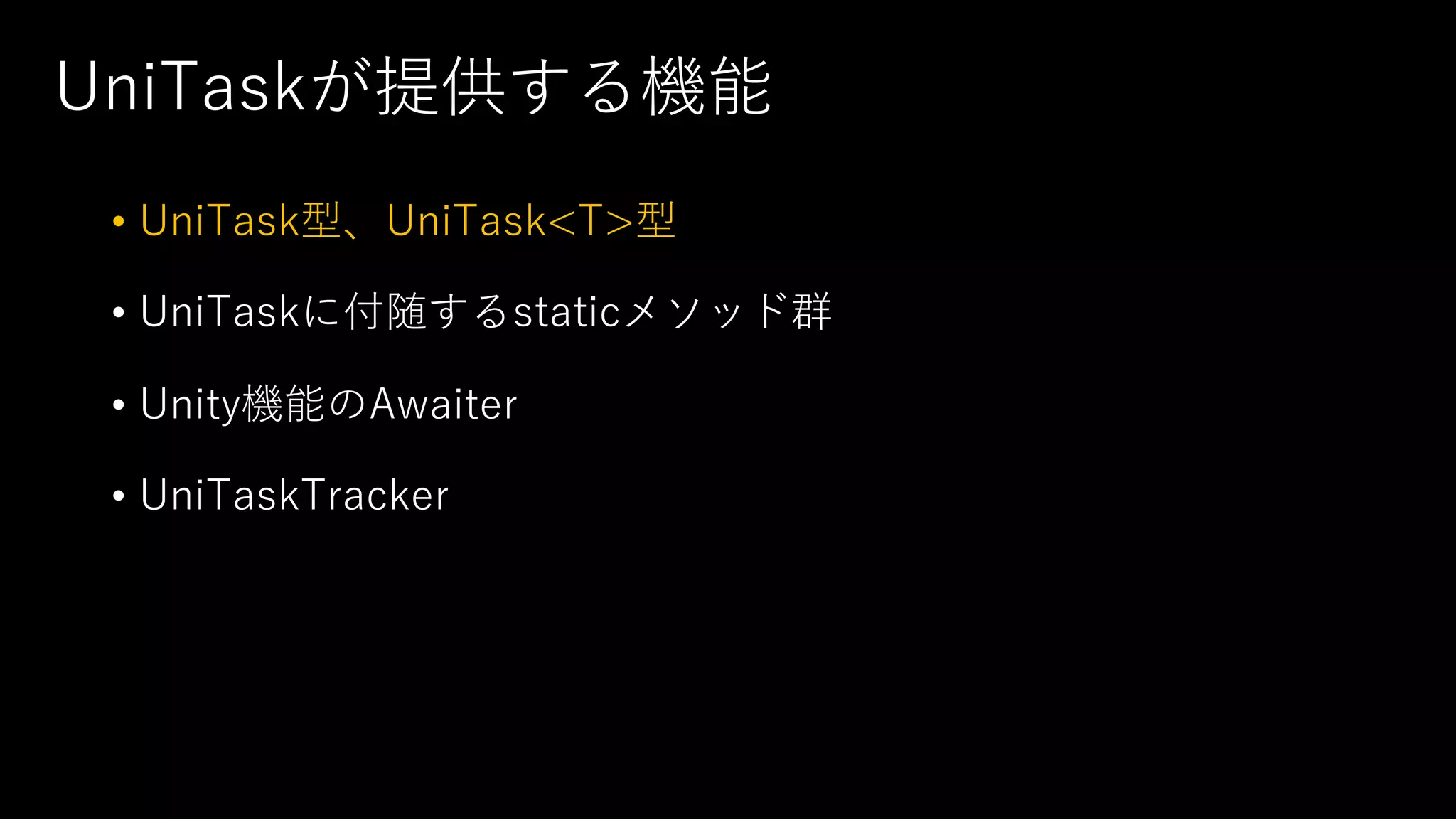 UniTaskが提供する機能
• UniTask型、UniTask<T>型
• UniTaskに付随するstaticメソッド群
• Unity機能のAwaiter
• UniTaskTracker
 