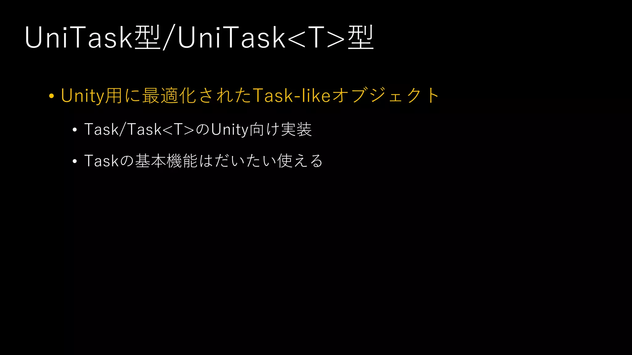 UniTask型/UniTask<T>型
• Unity⽤に最適化されたTask-likeオブジェクト
• Task/Task<T>のUnity向け実装
• Taskの基本機能はだいたい使える
 