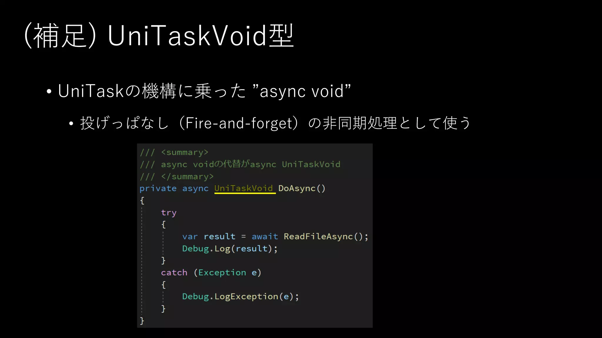(補⾜) UniTaskVoid型
• UniTaskの機構に乗った ”async void”
• 投げっぱなし（Fire-and-forget）の⾮同期処理として使う
 