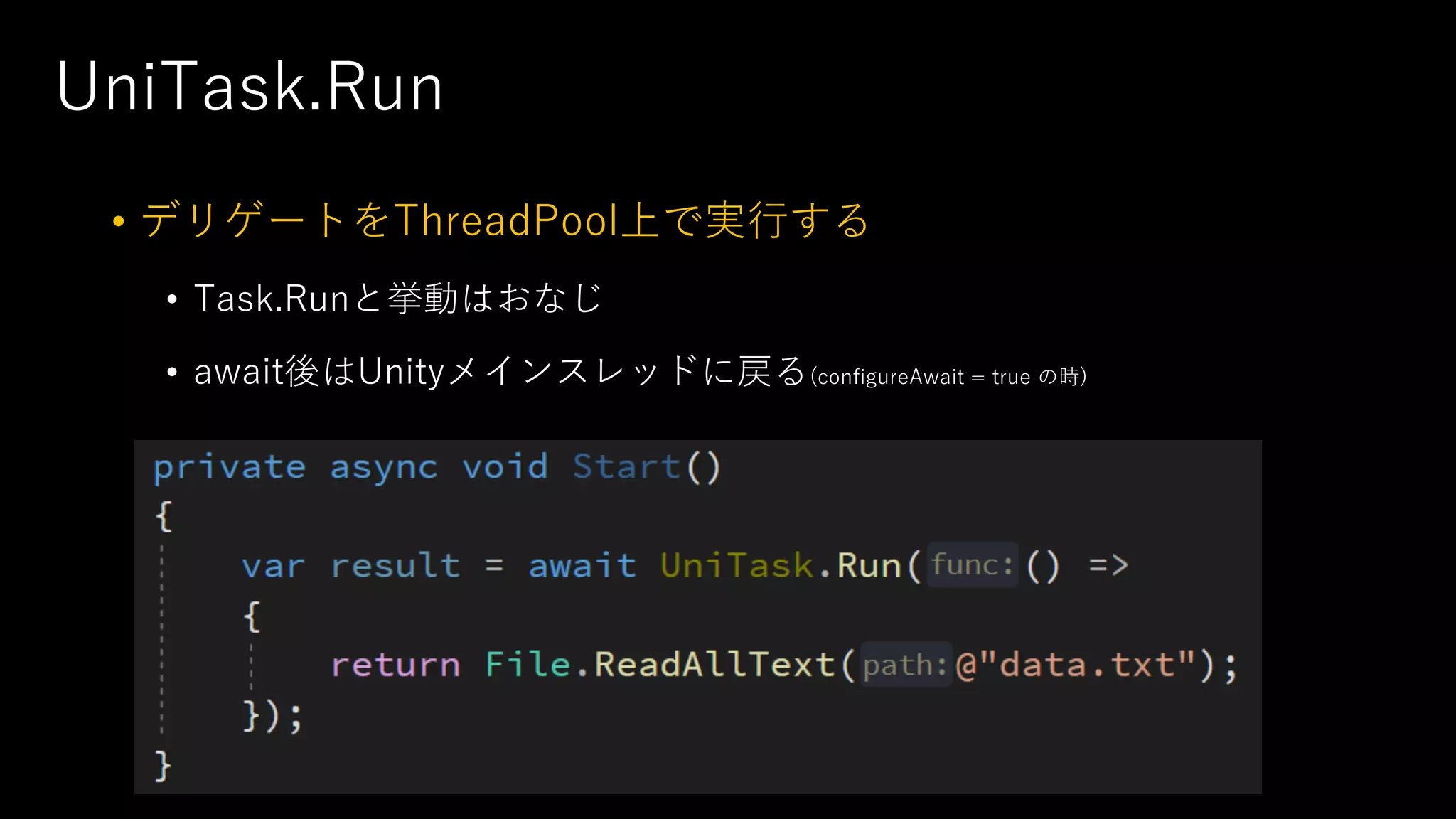 UniTask.Run
• デリゲートをThreadPool上で実⾏する
• Task.Runと挙動はおなじ
• await後はUnityメインスレッドに戻る(configureAwait = true の時)
 
