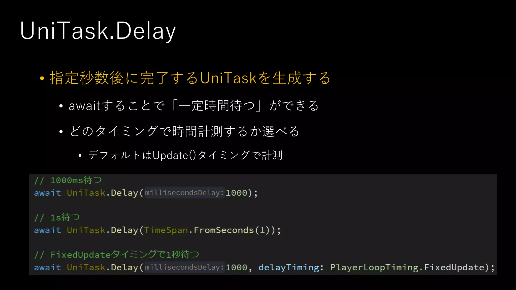UniTask.Delay
• 指定秒数後に完了するUniTaskを⽣成する
• awaitすることで「⼀定時間待つ」ができる
• どのタイミングで時間計測するか選べる
• デフォルトはUpdate()タイミングで計測
 
