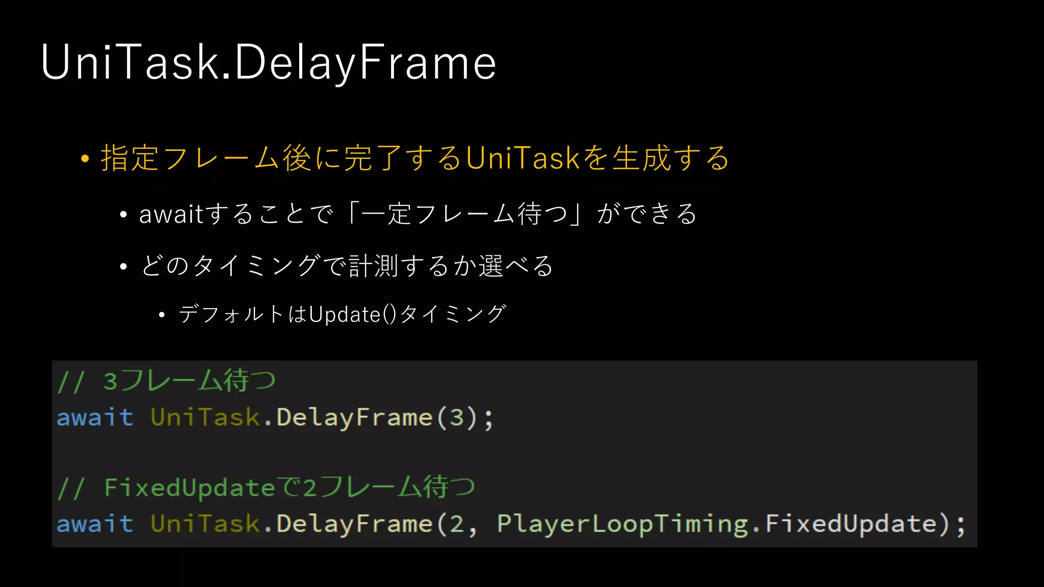UniTask.DelayFrame
• 指定フレーム後に完了するUniTaskを⽣成する
• awaitすることで「⼀定フレーム待つ」ができる
• どのタイミングで計測するか選べる
• デフォルトはUpdate()タイミング
 