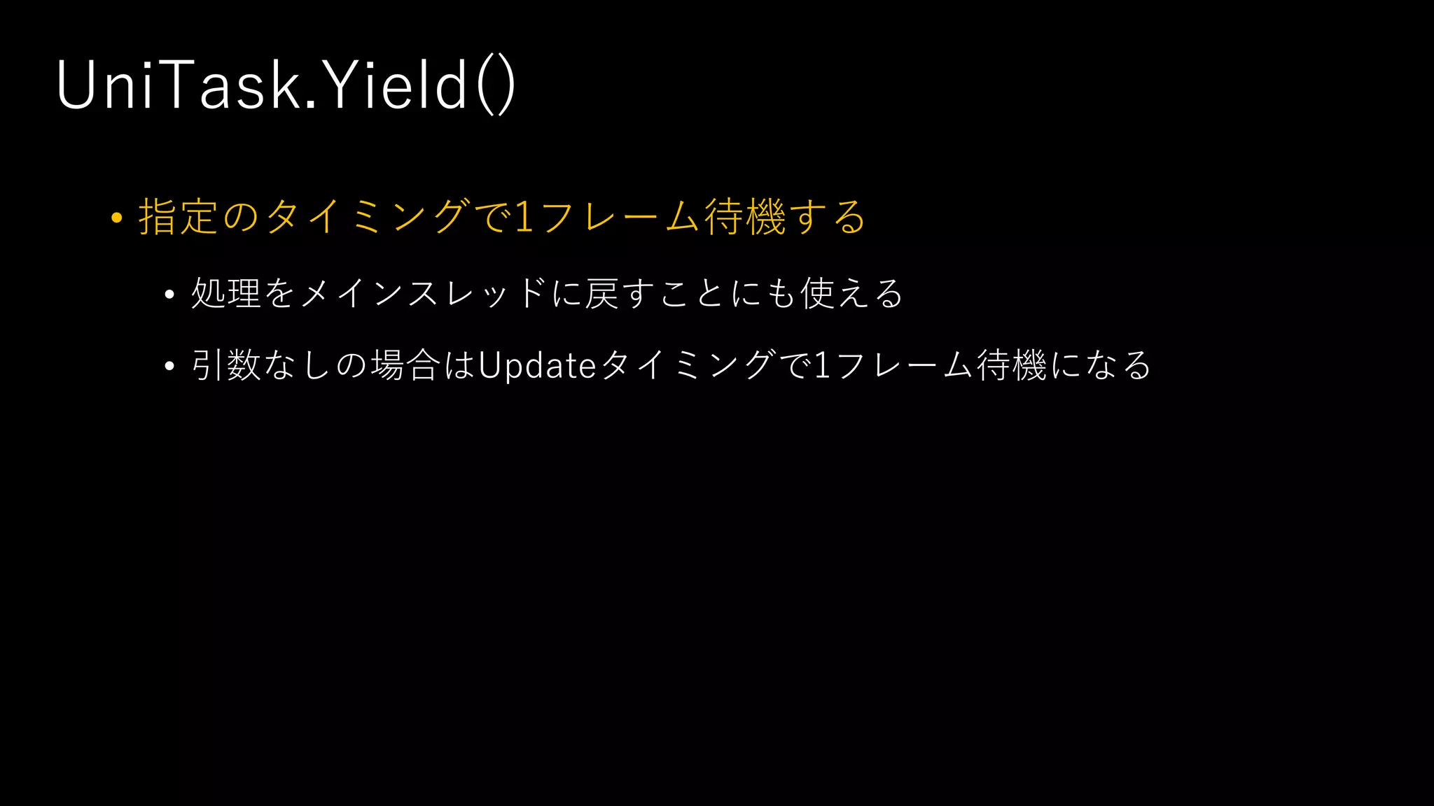 UniTask.Yield()
• 指定のタイミングで1フレーム待機する
• 処理をメインスレッドに戻すことにも使える
• 引数なしの場合はUpdateタイミングで1フレーム待機になる
 