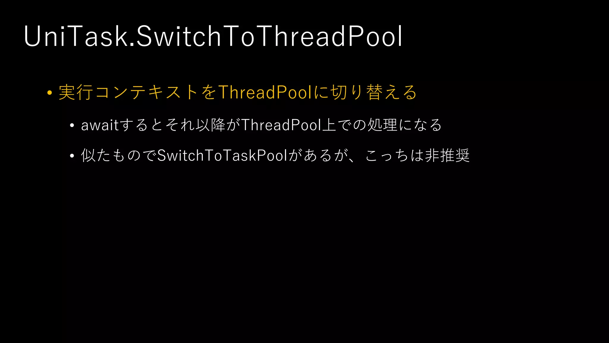UniTask.SwitchToThreadPool
• 実⾏コンテキストをThreadPoolに切り替える
• awaitするとそれ以降がThreadPool上での処理になる
• 似たものでSwitchToTaskPoolがあるが、こっちは⾮推奨
 