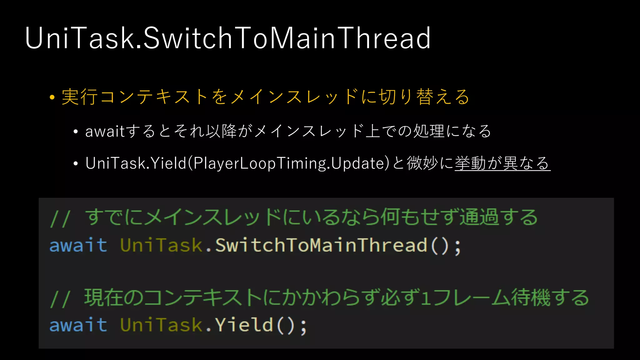 UniTask.SwitchToMainThread
• 実⾏コンテキストをメインスレッドに切り替える
• awaitするとそれ以降がメインスレッド上での処理になる
• UniTask.Yield(PlayerLoopTiming.Update)と微妙に挙動が異なる
 