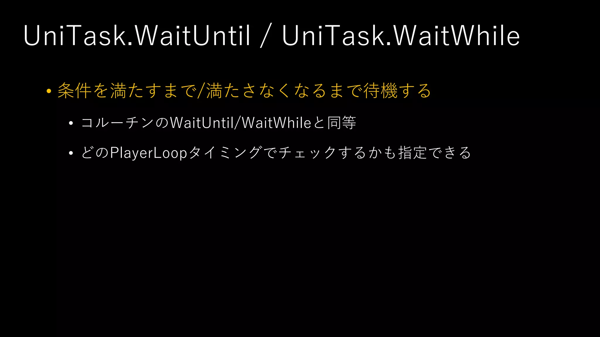 UniTask.WaitUntil / UniTask.WaitWhile
• 条件を満たすまで/満たさなくなるまで待機する
• コルーチンのWaitUntil/WaitWhileと同等
• どのPlayerLoopタイミングでチェックするかも指定できる
 