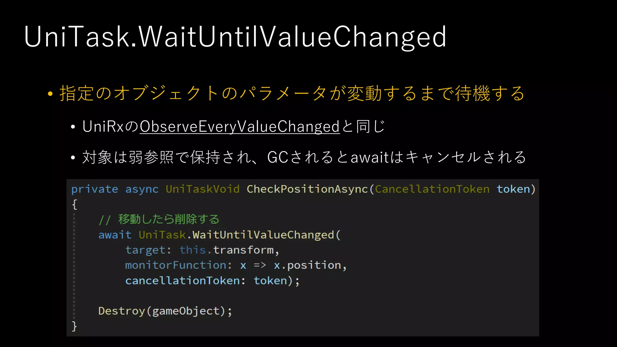 UniTask.WaitUntilValueChanged
• 指定のオブジェクトのパラメータが変動するまで待機する
• UniRxのObserveEveryValueChangedと同じ
• 対象は弱参照で保持され、GCされるとawaitはキャンセルされる
 