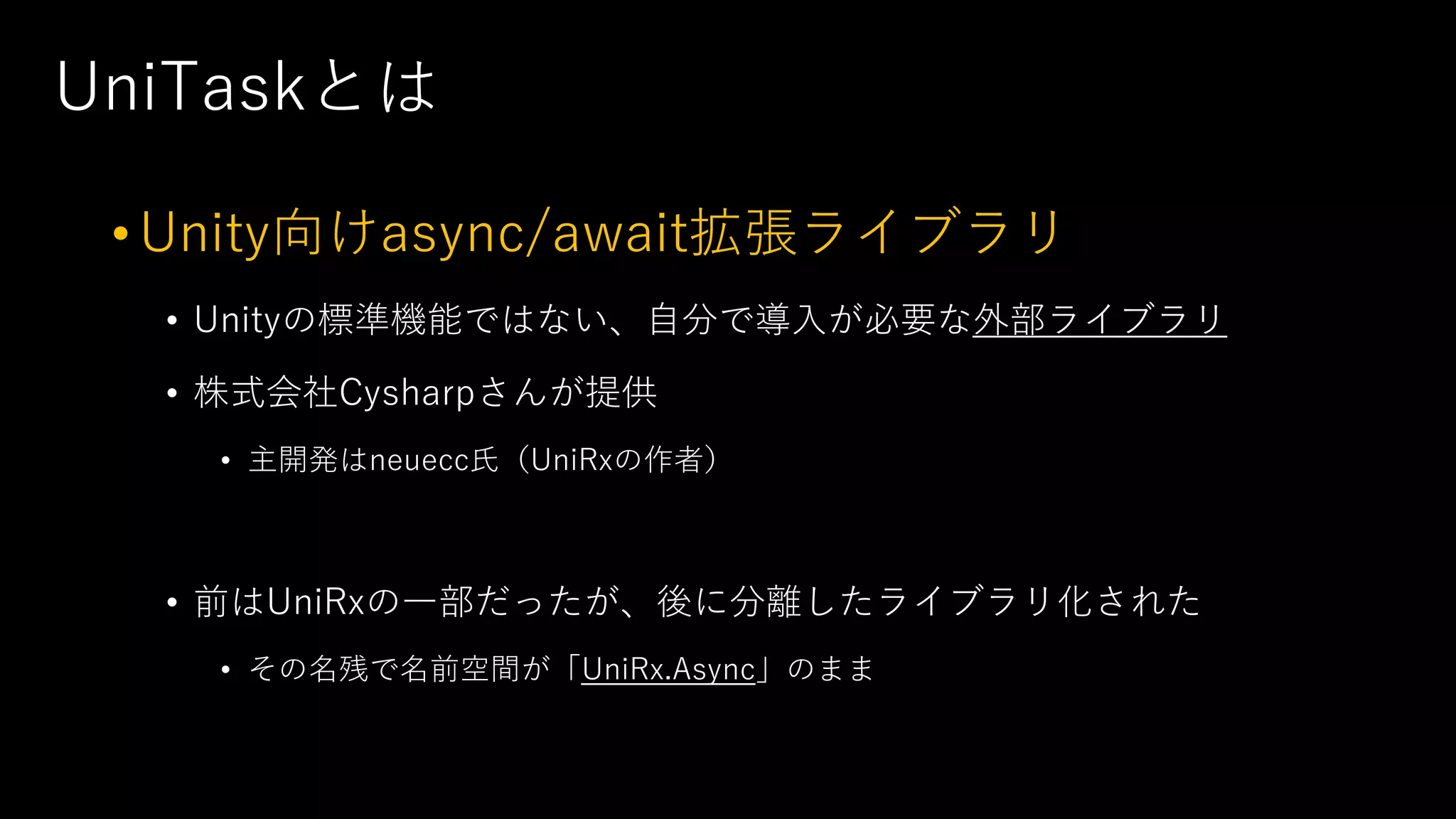 UniTaskとは
•Unity向けasync/await拡張ライブラリ
• Unityの標準機能ではない、⾃分で導⼊が必要な外部ライブラリ
• 株式会社Cysharpさんが提供
• 主開発はneuecc⽒（UniRxの作者）
• 前はUniRxの⼀部だったが、後に分離したライブラリ化された
• その名残で名前空間が「UniRx.Async」のまま
 