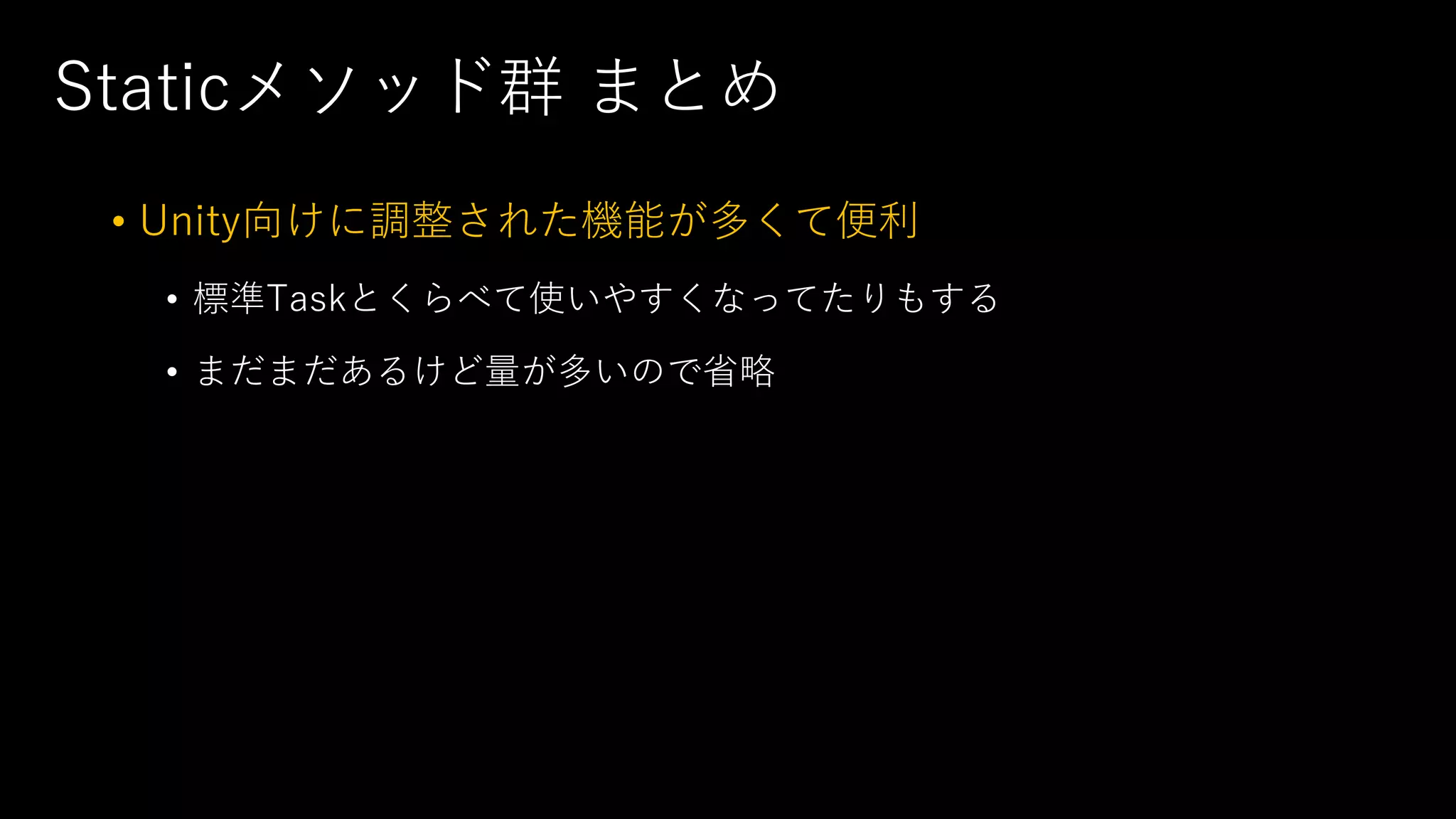 Staticメソッド群 まとめ
• Unity向けに調整された機能が多くて便利
• 標準Taskとくらべて使いやすくなってたりもする
• まだまだあるけど量が多いので省略
 