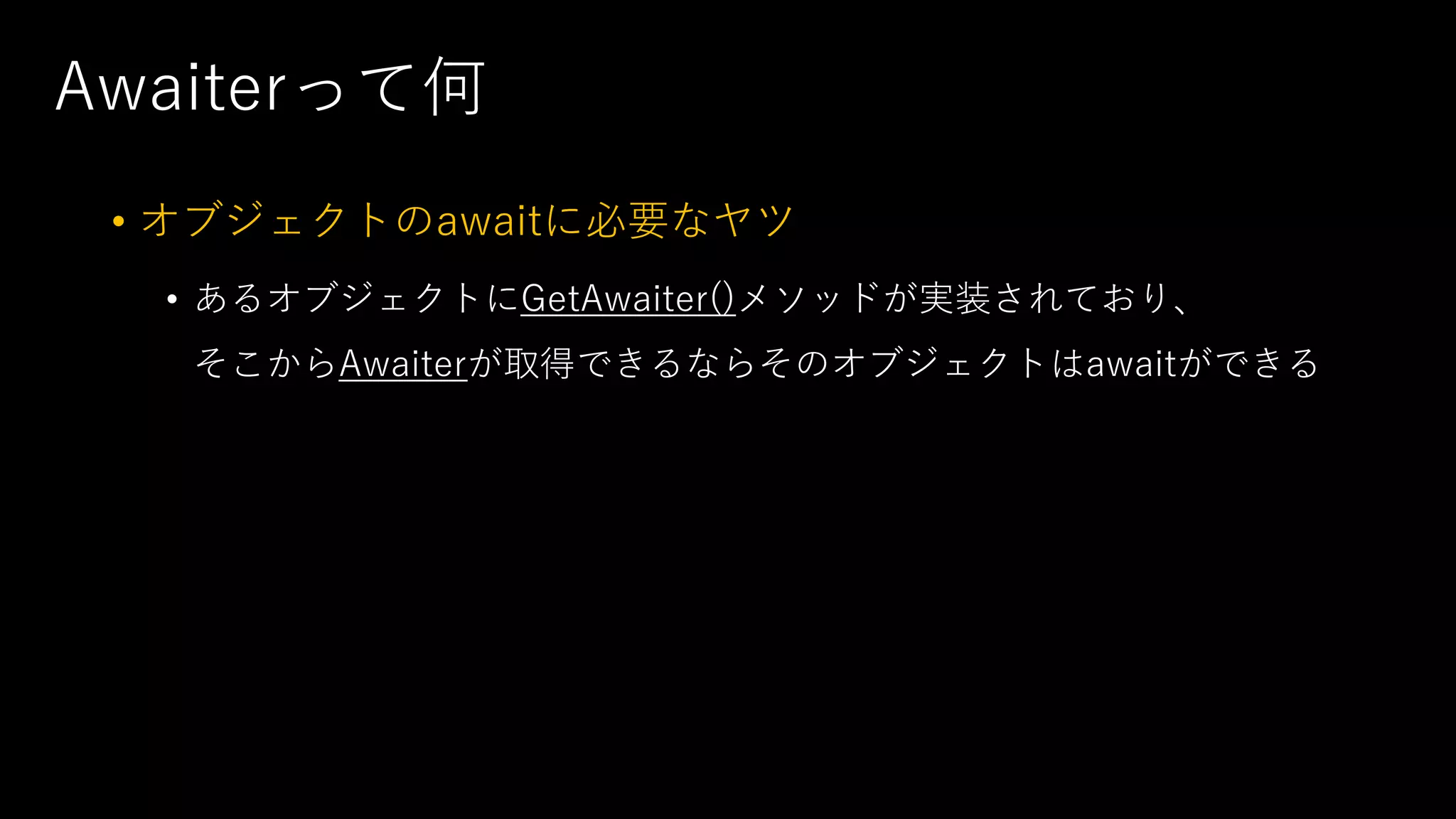 Awaiterって何
• オブジェクトのawaitに必要なヤツ
• あるオブジェクトにGetAwaiter()メソッドが実装されており、
そこからAwaiterが取得できるならそのオブジェクトはawaitができる
 