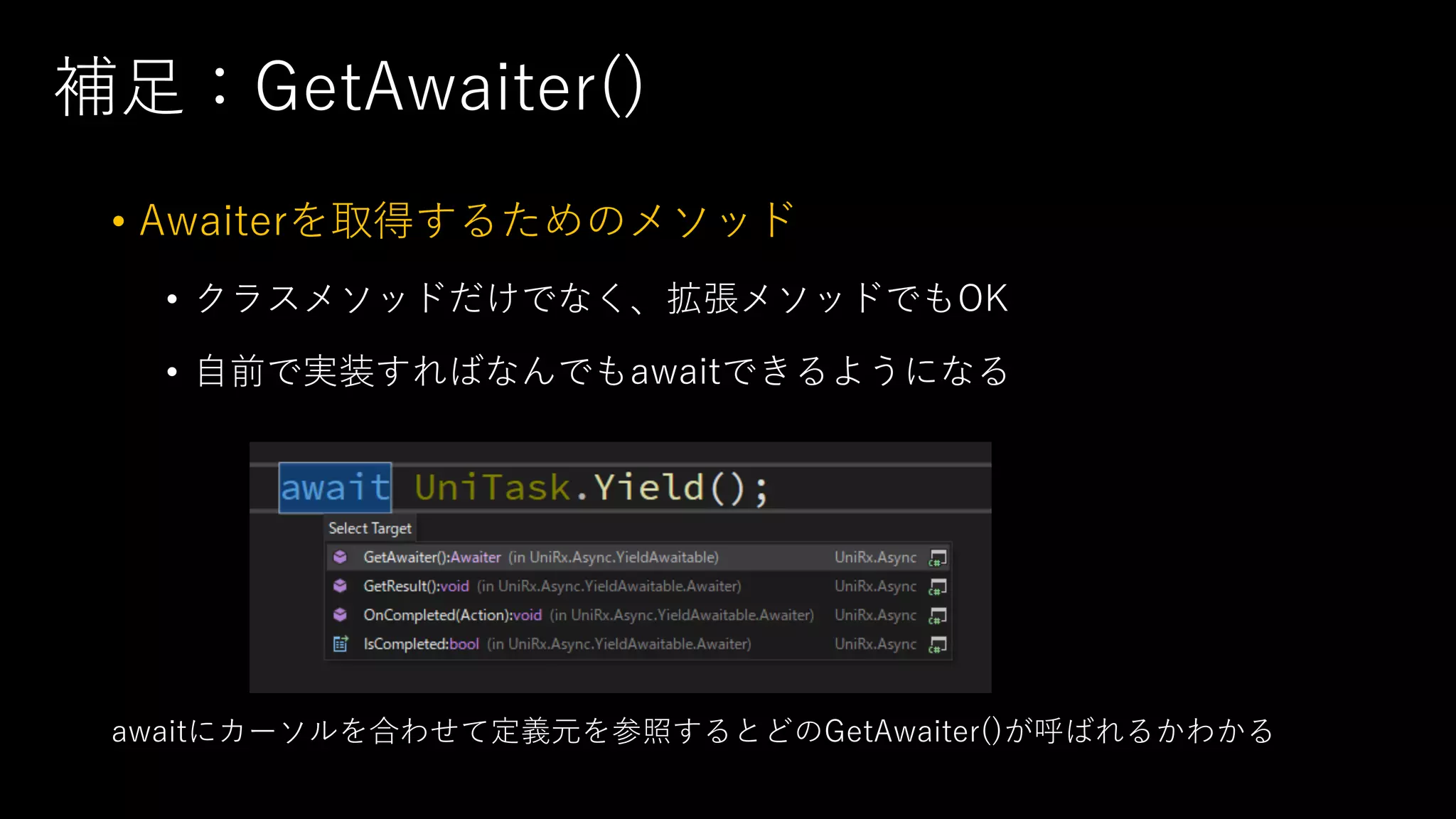 補⾜：GetAwaiter()
• Awaiterを取得するためのメソッド
• クラスメソッドだけでなく、拡張メソッドでもOK
• ⾃前で実装すればなんでもawaitできるようになる
awaitにカーソルを合わせて定義元を参照するとどのGetAwaiter()が呼ばれるかわかる
 