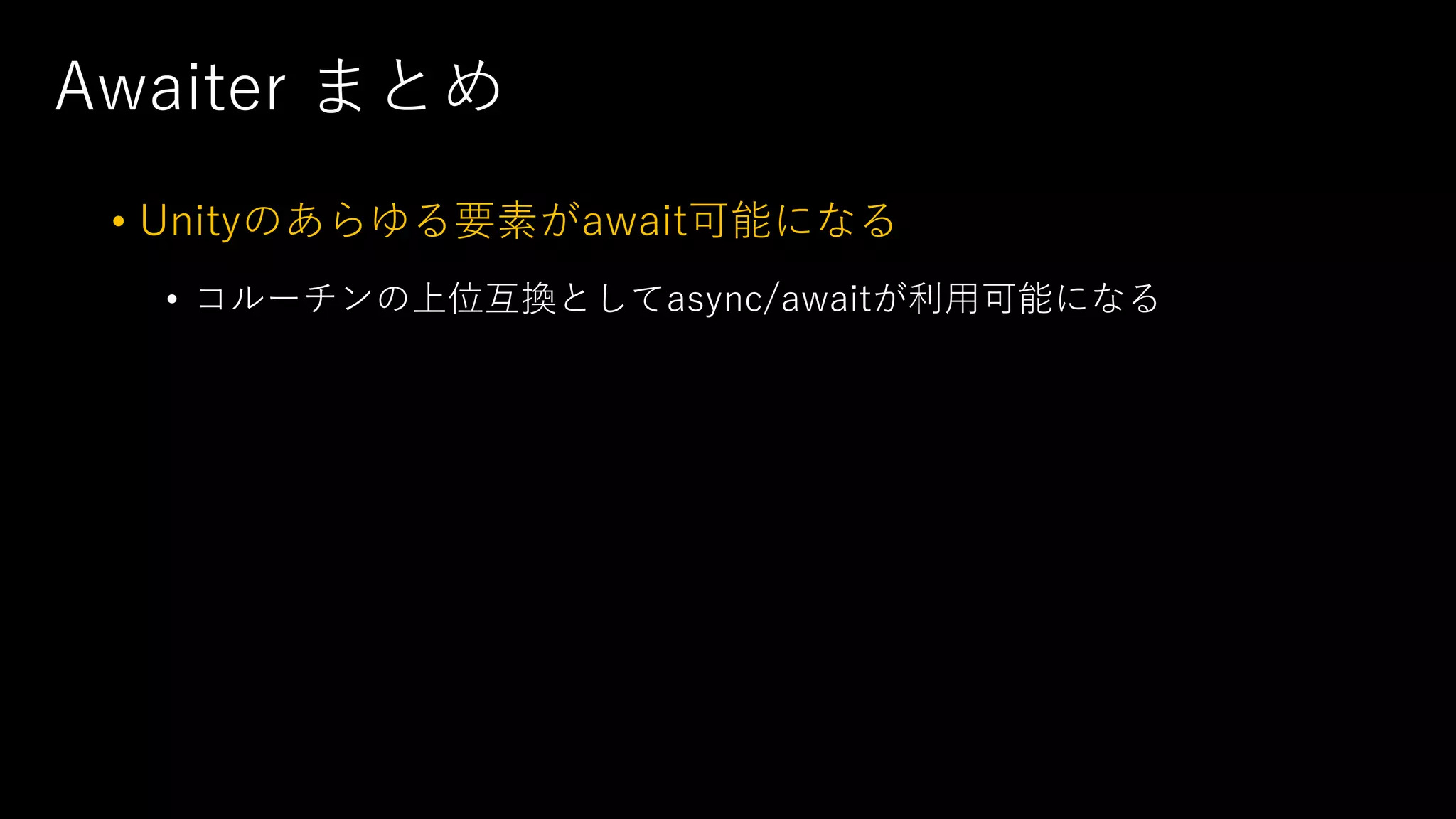 Awaiter まとめ
• Unityのあらゆる要素がawait可能になる
• コルーチンの上位互換としてasync/awaitが利⽤可能になる
 