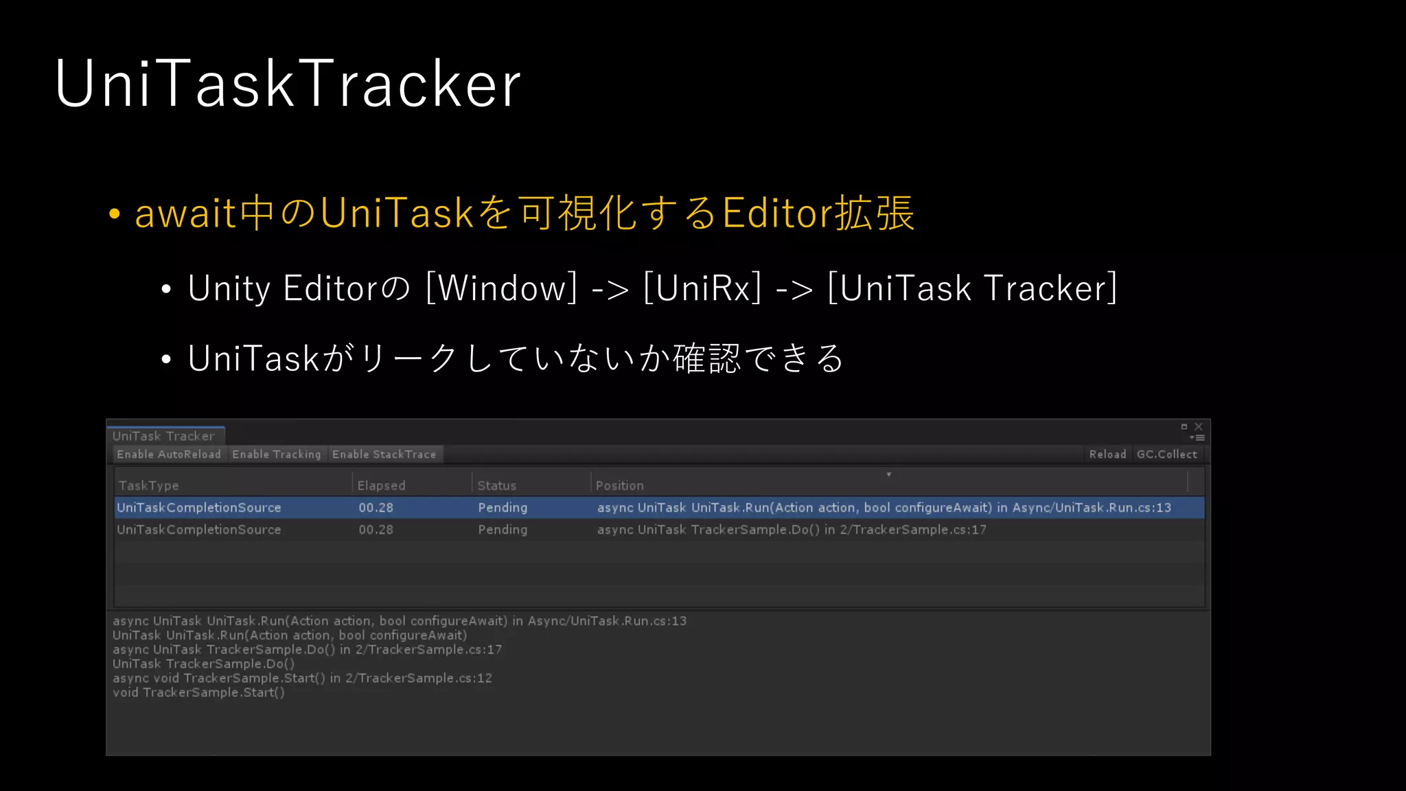 UniTaskTracker
• await中のUniTaskを可視化するEditor拡張
• Unity Editorの [Window] -> [UniRx] -> [UniTask Tracker]
• UniTaskがリークしていないか確認できる
 