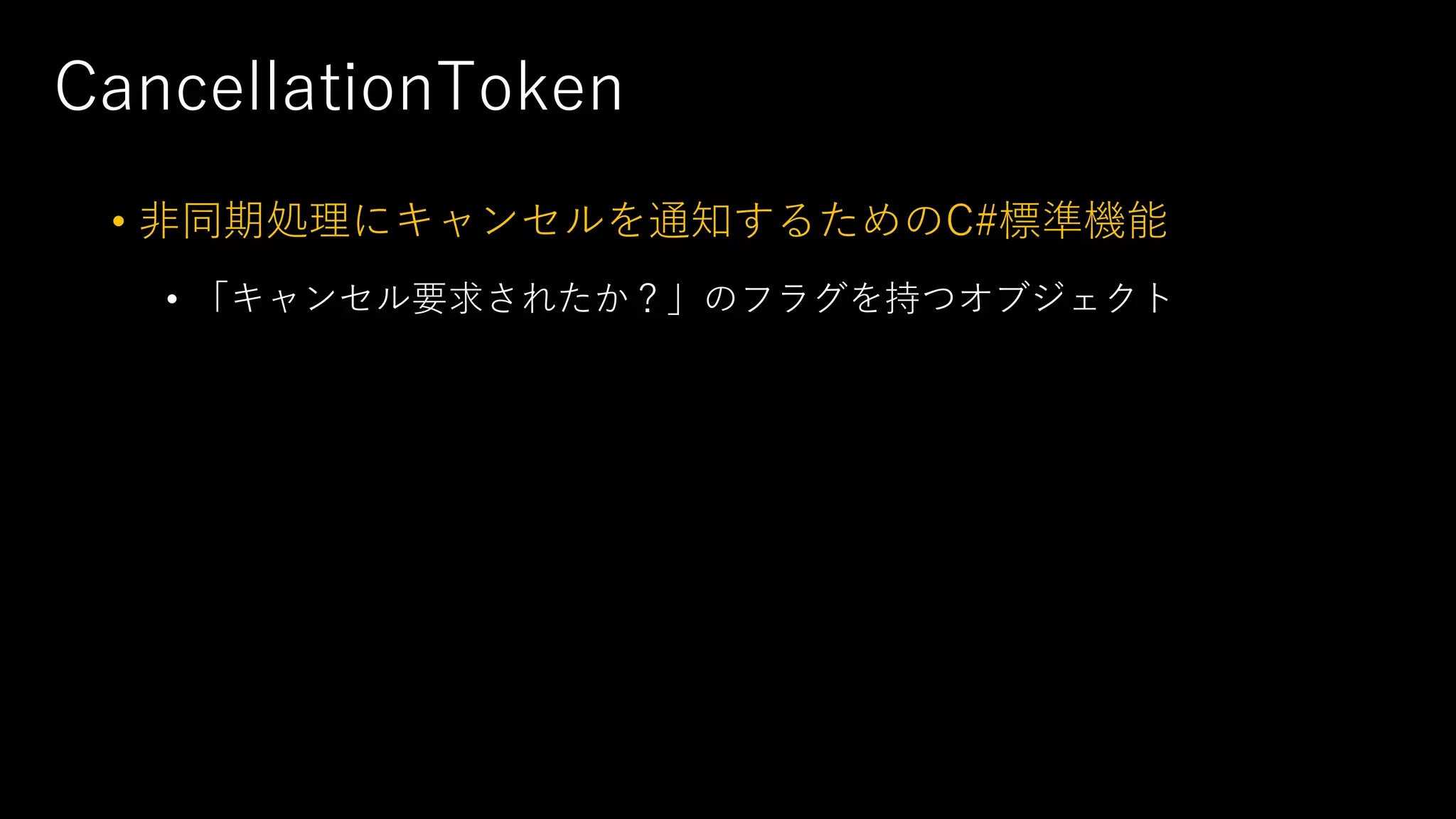 CancellationToken
• ⾮同期処理にキャンセルを通知するためのC#標準機能
• 「キャンセル要求されたか？」のフラグを持つオブジェクト
 