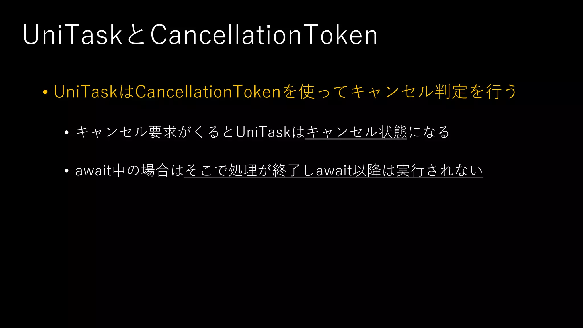 UniTaskとCancellationToken
• UniTaskはCancellationTokenを使ってキャンセル判定を⾏う
• キャンセル要求がくるとUniTaskはキャンセル状態になる
• await中の場合はそこで処理が終了しawait以降は実⾏されない
 
