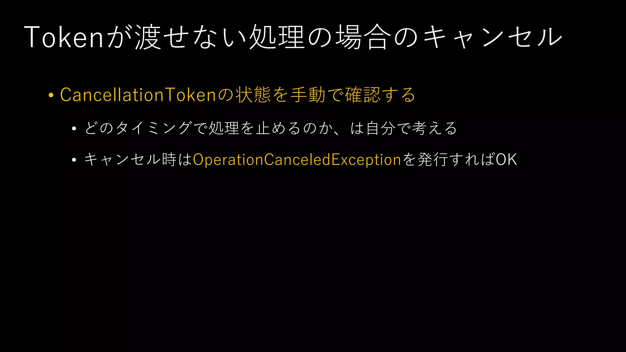 Tokenが渡せない処理の場合のキャンセル
• CancellationTokenの状態を⼿動で確認する
• どのタイミングで処理を⽌めるのか、は⾃分で考える
• キャンセル時はOperationCanceledExceptionを発⾏すればOK
 