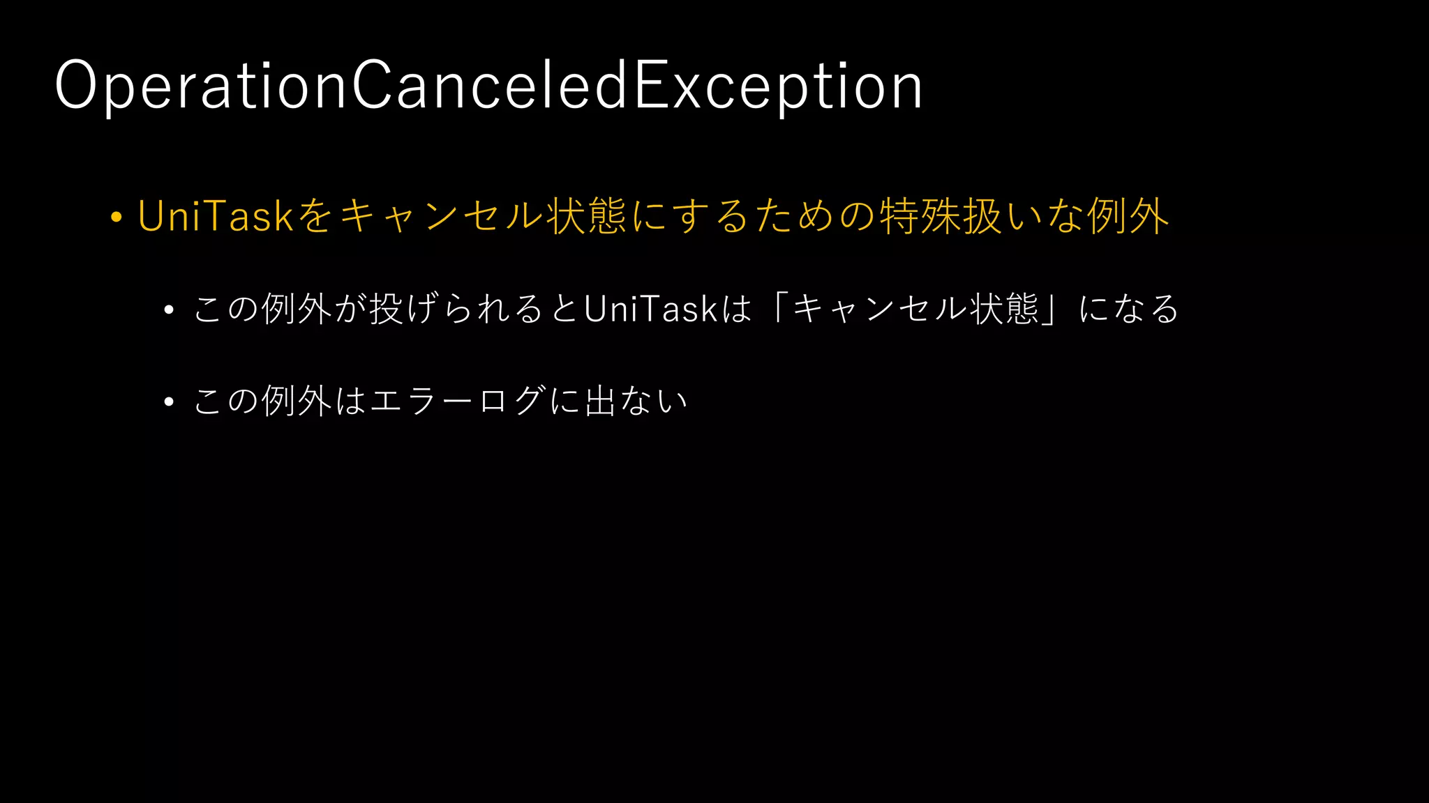 OperationCanceledException
• UniTaskをキャンセル状態にするための特殊扱いな例外
• この例外が投げられるとUniTaskは「キャンセル状態」になる
• この例外はエラーログに出ない
 
