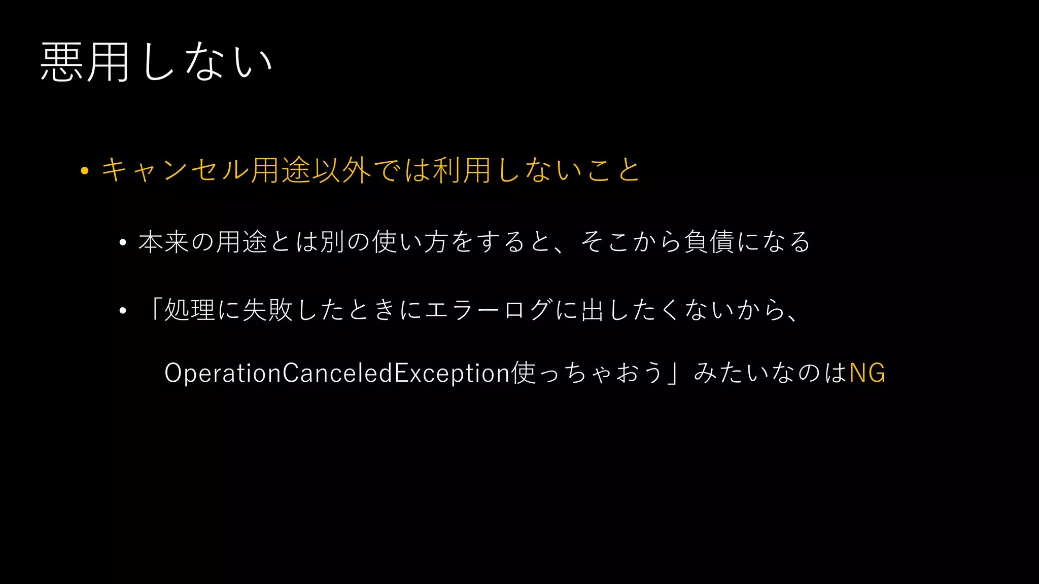 悪⽤しない
• キャンセル⽤途以外では利⽤しないこと
• 本来の⽤途とは別の使い⽅をすると、そこから負債になる
• 「処理に失敗したときにエラーログに出したくないから、
OperationCanceledException使っちゃおう」みたいなのはNG
 