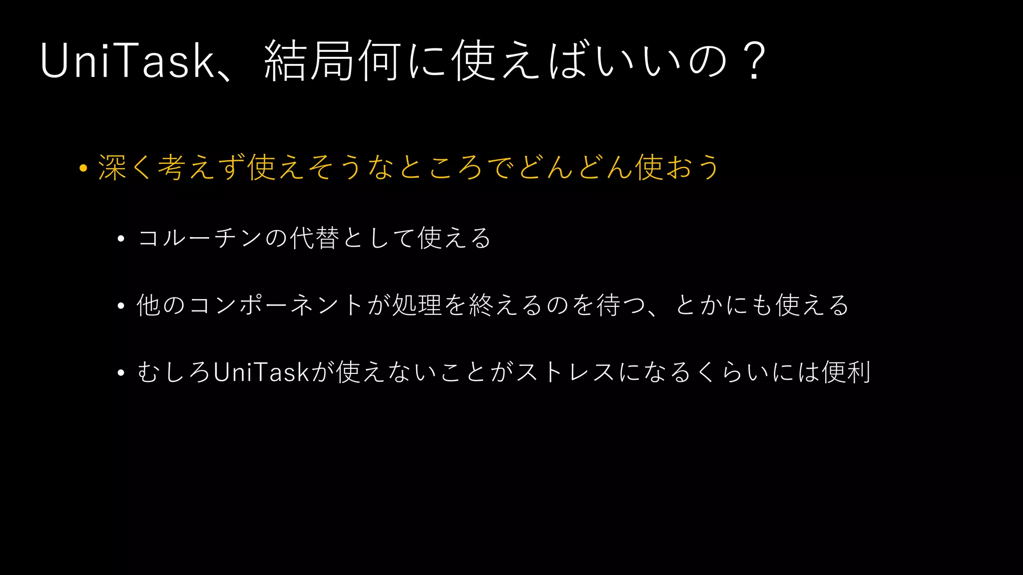 UniTask、結局何に使えばいいの？
• 深く考えず使えそうなところでどんどん使おう
• コルーチンの代替として使える
• 他のコンポーネントが処理を終えるのを待つ、とかにも使える
• むしろUniTaskが使えないことがストレスになるくらいには便利
 
