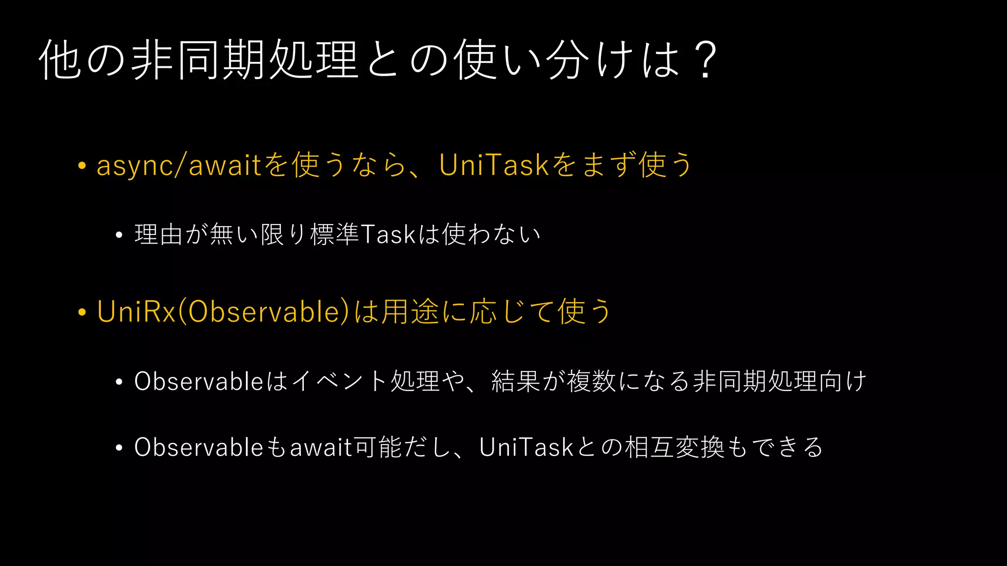 他の⾮同期処理との使い分けは？
• async/awaitを使うなら、UniTaskをまず使う
• 理由が無い限り標準Taskは使わない
• UniRx(Observable)は⽤途に応じて使う
• Observableはイベント処理や、結果が複数になる⾮同期処理向け
• Observableもawait可能だし、UniTaskとの相互変換もできる
 