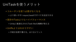 UniTaskを使うメリット
• コルーチンを使う必要がなくなる
• より使いやすいasync/awaitですべてを記述できる
• 既存のTaskよりもハイパフォーマンス
• Unityに最適化されたTask-likeな機構が使える
• UniRxよりはわかりやすい
• ⼿続き処理で書ける、は⼗分メリット
 