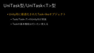 UniTask型/UniTask<T>型
• Unity⽤に最適化されたTask-likeオブジェクト
• Task/Task<T>のUnity向け実装
• Taskの基本機能はだいたい使える
 