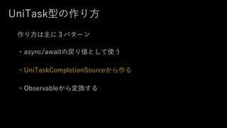UniTask型の作り⽅
作り⽅は主に３パターン
・async/awaitの戻り値として使う
・UniTaskCompletionSourceから作る
・Observableから変換する
 