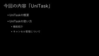 今回の内容「UniTask」
• UniTaskの概要
• UniTaskの使い⽅
• 機能紹介
• キャンセル管理について
 