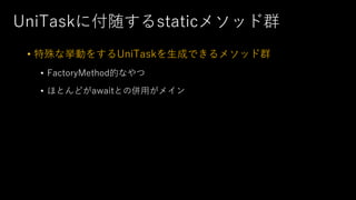 UniTaskに付随するstaticメソッド群
• 特殊な挙動をするUniTaskを⽣成できるメソッド群
• FactoryMethod的なやつ
• ほとんどがawaitとの併⽤がメイン
 