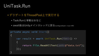 UniTask.Run
• デリゲートをThreadPool上で実⾏する
• Task.Runと挙動はおなじ
• await後はUnityメインスレッドに戻る(configureAwait = true の時)
 