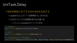 UniTask.Delay
• 指定秒数後に完了するUniTaskを⽣成する
• awaitすることで「⼀定時間待つ」ができる
• どのタイミングで時間計測するか選べる
• デフォルトはUpdate()タイミングで計測
 