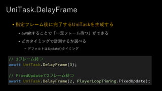 UniTask.DelayFrame
• 指定フレーム後に完了するUniTaskを⽣成する
• awaitすることで「⼀定フレーム待つ」ができる
• どのタイミングで計測するか選べる
• デフォルトはUpdate()タイミング
 