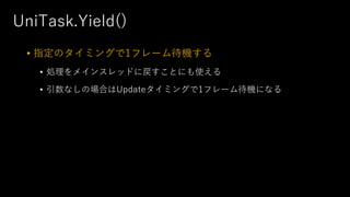 UniTask.Yield()
• 指定のタイミングで1フレーム待機する
• 処理をメインスレッドに戻すことにも使える
• 引数なしの場合はUpdateタイミングで1フレーム待機になる
 