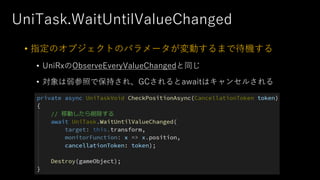 UniTask.WaitUntilValueChanged
• 指定のオブジェクトのパラメータが変動するまで待機する
• UniRxのObserveEveryValueChangedと同じ
• 対象は弱参照で保持され、GCされるとawaitはキャンセルされる
 