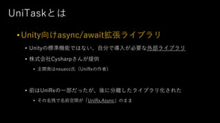UniTaskとは
•Unity向けasync/await拡張ライブラリ
• Unityの標準機能ではない、⾃分で導⼊が必要な外部ライブラリ
• 株式会社Cysharpさんが提供
• 主開発はneuecc⽒（UniRxの作者）
• 前はUniRxの⼀部だったが、後に分離したライブラリ化された
• その名残で名前空間が「UniRx.Async」のまま
 