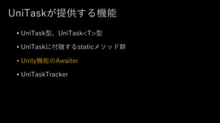 UniTaskが提供する機能
• UniTask型、UniTask<T>型
• UniTaskに付随するstaticメソッド群
• Unity機能のAwaiter
• UniTaskTracker
 