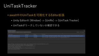 UniTaskTracker
• await中のUniTaskを可視化するEditor拡張
• Unity Editorの [Window] -> [UniRx] -> [UniTask Tracker]
• UniTaskがリークしていないか確認できる
 