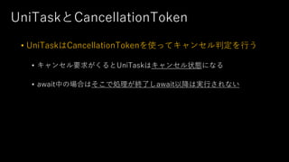 UniTaskとCancellationToken
• UniTaskはCancellationTokenを使ってキャンセル判定を⾏う
• キャンセル要求がくるとUniTaskはキャンセル状態になる
• await中の場合はそこで処理が終了しawait以降は実⾏されない
 