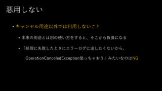 悪⽤しない
• キャンセル⽤途以外では利⽤しないこと
• 本来の⽤途とは別の使い⽅をすると、そこから負債になる
• 「処理に失敗したときにエラーログに出したくないから、
OperationCanceledException使っちゃおう」みたいなのはNG
 