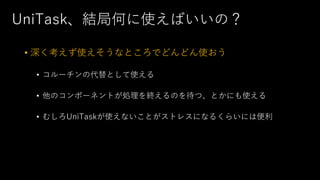 UniTask、結局何に使えばいいの？
• 深く考えず使えそうなところでどんどん使おう
• コルーチンの代替として使える
• 他のコンポーネントが処理を終えるのを待つ、とかにも使える
• むしろUniTaskが使えないことがストレスになるくらいには便利
 