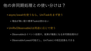 他の⾮同期処理との使い分けは？
• async/awaitを使うなら、UniTaskをまず使う
• 理由が無い限り標準Taskは使わない
• UniRx(Observable)は⽤途に応じて使う
• Observableはイベント処理や、結果が複数になる⾮同期処理向け
• Observableもawait可能だし、UniTaskとの相互変換もできる
 